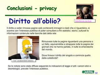 82
Conclusioni - privacy
Diritto all’oblio?
Il diritto a veder rimosse pagine web contenenti immagini e testi che ci riguardano, si
scontra con l’interesse pubblico di poter consultare a fini statistici, storici, culturali le
informazioni contenute nelle banche dati della rete
Nad Renrel, su flickr
“l’ex” Unabomber italiano
Rimuovere tutte le pagine riguardanti una persona o
un fatto, equivarrebbe a strappare tutte le pagine dei
giornali che ne hanno parlato, in tutte le emeroteche
del mondo.
Dove finisce il diritto del singolo e comincia quello
della collettività?
Se le notizie sono state diffuse seguendo le indicazioni di legge e tutti i canoni etici e
deontologici, prevale l’interesse pubblico.
 