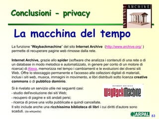 83
Conclusioni - privacy
La macchina del tempo
La funzione “Waybackmachine” del sito Internet Archive (http://www.archive.org/ )
permette di recuperare pagine web rimosse dalla rete.
Internet Archive, grazie allo spider (software che analizza i contenuti di una rete o di
un database in modo metodico e automatizzato, in genere per conto di un motore di
ricerca) di Alexa, memorizza nel tempo i cambiamenti e le evoluzioni dei diversi siti
Web. Offre lo stoccaggio permanente e l'accesso alle collezioni digitali di materiali,
inclusi i siti web, musica, immagini in movimento, e libri distribuiti sotto licenza creative
commons o di pubblico dominio.
Si è rivelato un servizio utile nei seguenti casi:
• studio dell'evoluzione dei siti Web;
• recupero di pagine e siti andati persi;
• ricerca di prove una volta pubblicate e quindi cancellate.
Il sito include anche una ricchissima biblioteca di libri i cui diritti d'autore sono
scaduti. (da wikipedia)
 