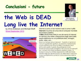 84
Conclusioni - futuro
the Web is DEAD
Long live the Internet
by Chris Anderson and Michael Wolff
Wired September 2010
Chris Anderson
Foto su Wikipedia
internet è come un bar mentre il web è come il caffè:
Internet è la prima ed unica rete di computer mondiale
ad accesso pubblico.
Il Web (World Wide Web) è uno dei servizi di internet:
è il servizio che mette a disposizione degli utenti dello
spazio elettronico su cui pubblicare testi, immagini,
audio, video, ecc...
Dove va il tempo arriva il denaro". Tradotto in termini di
consumi pubblicitari significa: se passiamo mediamente
un'ora sull'iPad e tre minuti sul Web, è evidente che il
primo sarà quello in grado di guadagnare di più.
Americani ed europei somigliano nel consumo di Internet?
No. I numeri che mostra Anderson parlano chiaro: "In
Europa il consumo di Web rappresenta il 44% del totale,
mentre negli Usa declina il puro uso della rete e crescono
invece sensibilmente contenuti come streaming video e
gaming
 