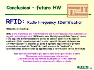 86
Conclusioni – futuro HW
Ubiquious computing:
RFID è una tecnologia per l'identificazione e/o memorizzazione dati automatica di
oggetti, animali o persone (AIDC Automatic Identifying and Data Capture) basata
sulla capacità di memorizzazione di dati da parte di particolari dispositivi
elettronici (detti tag o transponder) e sulla capacità di questi di rispondere
all'"interrogazione" a distanza da parte di appositi apparati fissi o portatili
chiamati per semplicità "lettori" (in realtà sono anche "scrittori") a
radiofrequenza comunicando (o aggiornando) le informazioni in essi contenute
Non deve essere visibile per essere letto come per i codici a barre
Si possono anche aggiungere informazioni
L'identificazione e la verifica avvengono in 1/10 di secondo
La comunicazione può essere in chiaro o cifrata
RFID: Radio Frequency IDentification
 