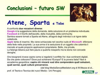 87
Conclusioni – futuro SW
Atene, Sparta e Tebe
A confronto due vocazioni diverse:
Google è la suggestione della domanda, della soluzione di un problema individuale.
Facebook è il trionfo dell'ascolto, della mutualità, della community.
Sembra essere tornati a Sparta ed Atene, all'agorà degli individui o al rigore della
collettività.
Apple tenta di inserirsi. Ma viene schiacciata nel vecchio ruolo di Microsoft: difensore
della fede nella proprietà. La sua arma è la seduzione di un oggetto che calamita il
mercato al quale proporre applicazioni proprietarie. Belle, ma private.
La falange tebana può fare paura a qualche inesperto ma la storia non concede
deroghe.
Ora bisognerà invece capire come si regolerà il conflitto fra i due continenti digitali.
Da che parte collocarsi? Dove può schierarsi l'Europa? E la povera Italia? Non è
accademia geopolitica: capire chi vincerà vuol dire comprendere quali soluzioni,
quali servizi, quali culture prevarranno.
(dal blog MediaSenzaMediatori.org di M.Mezza et al.,
prof. di Teoria e Tecnica dei nuovi Media - Uni Perugia)
 