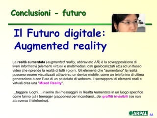 88
Conclusioni - futuro
Il Futuro digitale:
Augmented reality
La realtà aumentata (augmented reality, abbreviato AR) è la sovrapposizione di
livelli informativi (elementi virtuali e multimediali, dati geolocalizzati etc) ad un flusso
video che riprende la realtà di tutti i giorni. Gli elementi che "aumentano" la realtà
possono essere visualizzati attraverso un device mobile, come un telefonino di ultima
generazione o con l'uso di un pc dotato di webcam. Il sovrapporsi di elementi reali e
virtuali crea una "Mixed Reality".
…taggare luoghi… inserire dei messaggini in Realtà Aumentata in un luogo specifico
come fanno già i teenager giapponesi per incontrarsi...dei graffiti invisibili (se non
attraverso il telefonino).
 