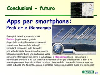 89
Conclusioni - futuro
Apps per smartphone:
Peak.ar e iBancomap
Esempi di realtà aumentata sono
Peak.ar (applicazione gratuita
disponibile su AppStore che consente di
visualizzare il nome delle vette più
importanti presenti in tutto il mondo:
una volta lanciata, basta inquadrare con la
fotocamera dell’iPhone una particolare vetta
per avere informazioni sul nome e sull’altezza) e iBancomap (trova i bancomat o i
bancoposta più vicini a te; con la realtà aumentata fai un giro di telecamera a 360° e in
sovraimpressione ti appaiono i bancomat con il nome della banca e la distanza. quando
scegli la banca che fa per te, calcola il percorso migliore con google maps e te lo mostra)
 