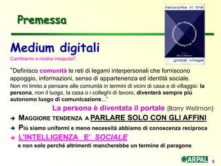 9
Medium digitali
Cambiamo a nostra insaputa?
“Definisco comunità le reti di legami interpersonali che forniscono
appoggio, informazioni, senso di appartenenza ed identità sociale.
Non mi limito a pensare alle comunità in termini di vicini di casa e di villaggio: la
persona, non il luogo, la casa o i colleghi di lavoro, diventerà sempre più
autonomo luogo di comunicazione...”
La persona è diventata il portale (Barry Wellman)
 MAGGIORE TENDENZA A PARLARE SOLO CON GLI AFFINI
 Più siamo uniformi e meno necessità abbiamo di conoscenza reciproca
 L’INTELLIGENZA E’ SOCIALE
e non solo perché altrimenti mancherebbe un termine di paragone
Premessa
 