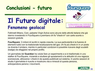 90
Il Futuro digitale:
Fenomeno geolocal
Feltrinelli Milano, Coin, palestre Virgin Active sono alcune delle attività italiane che già
stanno investendo in FourSquare e premiano chi fa "check-in" con carte sconto o
sessioni gratuite
FourSquare: 3 milioni di iscritti in rapida crescita. La sua particolarità è la fusione di
elementi ludici con la tradizionale localizzazione del gps: chi fa più check-in in un posto
ne diventa il sindaco, mentre in particolari condizioni è possibile ricevere degli scudetti
(badge) da sfoggiare nel proprio profilo.
Un giornalista del Guardian ha voluto fare un esperimento e si è trasformato in uno
stalker di FourSquare, iniziando a studiare gli spostamenti e le abitudini di una ragazza
sconosciuta, attraverso i check-in da questa pubblicati sul sistema. In poche sessioni di
studio il giornalista è riuscito a ricostruire vita e miracoli di questa persona,
anticipandone persino i movimenti.
Conclusioni - futuro
La Repubblica del 13/09/2010
Articolo di MAURO MUNAFO'
 