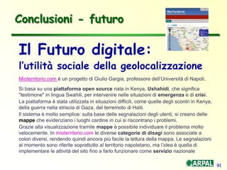 91
Il Futuro digitale:
l’utilità sociale della geolocalizzazione
Mioterritorio.com è un progetto di Giulio Gargia, professore dell’Università di Napoli.
Si basa su una piattaforma open source nata in Kenya, Ushahidi, che significa
"testimone" in lingua Swahili, per intervenire nelle situazioni di emergenza e di crisi.
La piattaforma è stata utilizzata in situazioni difficili, come quelle degli scontri in Kenya,
della guerra nella striscia di Gaza, del terremoto di Haiti.
Il sistema è molto semplice: sulla base delle segnalazioni degli utenti, si creano delle
mappe che evidenziano i luoghi cardine in cui si riscontrano i problemi.
Grazie alla visualizzazione tramite mappe è possibile individuare il problema molto
velocemente. In mioterritorio.com le diverse categorie di disagi sono associate a
colori diversi, rendendo quindi ancora più facile la lettura della mappa. Le segnalazioni
al momento sono riferite soprattutto al territorio napoletano, ma l’idea è quella di
implementare le attività del sito fino a farlo funzionare come servizio nazionale
Conclusioni - futuro
 