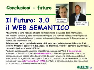 92
Conclusioni - futuro
Attualmente ci sono notevoli difficoltà nel reperimento e riutilizzo delle informazioni.
Per rendersi conto di questo è sufficiente eseguire una normale ricerca: delle migliaia di
documenti risultanti dalla query, spesso solo una piccola percentuale è d'interesse per la
ricerca che s'intendeva fare.
Ad esempio, per un qualsiasi motore di ricerca, non esiste alcuna differenza fra il
termine Rossi nel contesto Il Sig. Rossi ed il termine rossi nel contesto capelli rossi,
rendendo la ricerca molto difficile.
Anche in questo caso la soluzione al problema è venuta dal W3C di Berners-Lee,
attraverso la formalizzazione del web semantico. L'idea è di generare documenti che
possano non solo essere letti ed apprezzati da esseri umani, ma anche accessibili ed
interpretabili da agenti automatici per la ricerca di contenuti. La formazione nel corpo del
web di una vasta rete "semantica" (TAG) è, infatti, la condizione chiave per il decollo di
un nuovo modo di intendere ed usare il web.
Il Futuro: 3.0
il WEB SEMANTICO
Berners-Lee
1.0 (Wiki)
Berners-Lee 3.0
(2009) Flickr
 