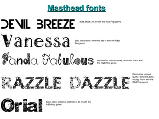 Masthead fonts Decorative, unique quirky, feminine, fits in with the R&B/Pop genre. Bold, decorative, feminine, fits in with the R&B/Pop genre. Bold, block, fits in with the R&B/Pop genre. Decorative, unique quirky, feminine, bold, strong, fits in with the R&B/Pop genre. Bold, block, creative, distinctive, fits in with the R&B/Pop genre. 