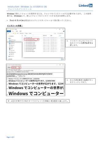 Page 1 of 3
Windowsで新しいフォントを使用するには、フォントをインストールする必要があります。 この説明
書では、Windowsにて、新しいフォントをインストールする方法を説明します。
Install a Font – Windows (v. 1.0 2020-11-18)
フォントのインストール
インストール手順：
1. インストールしたいフォント
名のファイルをダブルクリッ
クします。
1
1
1. 左上のインストール(I)ボタン
をクリックして完了。
※ 上記の手順でその他のすべてのフォントを順番にインストールします。
• フォントファイルは担当のコンテンツマネージャーより受け取ってください。
 