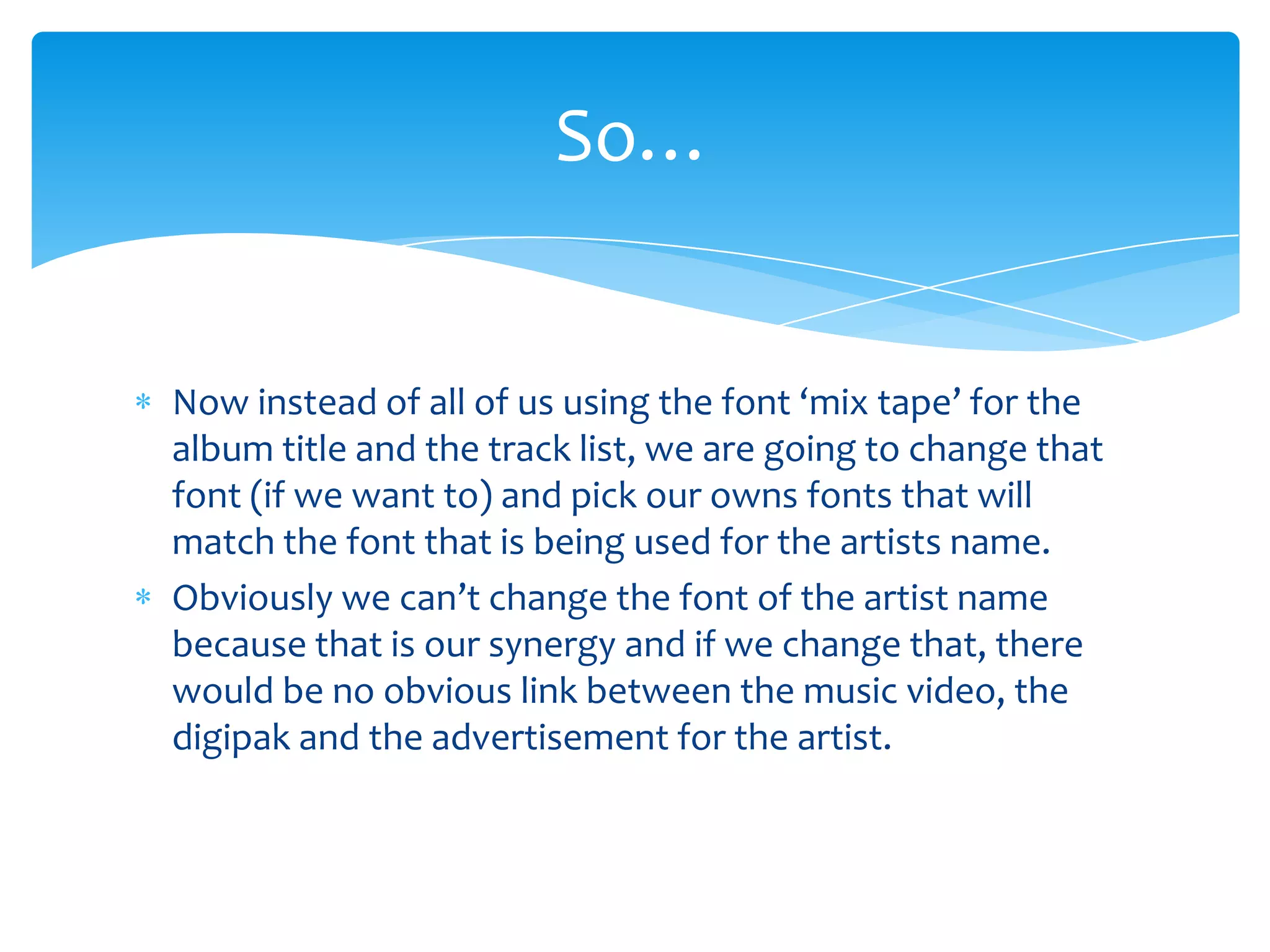 So…
Now instead of all of us using the font ‘mix tape’ for the
album title and the track list, we are going to change that
font (if we want to) and pick our owns fonts that will
match the font that is being used for the artists name.
Obviously we can’t change the font of the artist name
because that is our synergy and if we change that, there
would be no obvious link between the music video, the
digipak and the advertisement for the artist.