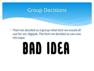 Group Decisions

Then we decided as a group what font we would all
use for our digipak. The font we decided to use was
mix tape:

 