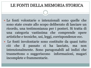 LE FONTI DELLA MEMORIA STORICALe fonti volontarie o intenzionali sono quelle che sono state create allo scopo deliberato di lasciare un ricordo, una testimonianza per i posteri. Si tratta di una categoria vastissima che comprende opere artistiche e tecniche, usi, leggi, corrispondenze ecc. Le fonti involontarie sono costituite da quasi tutto ciò che il passato ci ha lasciato, ma non intenzionalmente. Sono paragonabili ad indizi che trasmettono o suggeriscono  informazioni, magari incomplete e frammentarie.