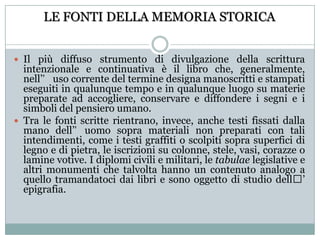 LE FONTI DELLA MEMORIA STORICAIl più diffuso strumento di divulgazione della scrittura intenzionale e continuativa è il libro che, generalmente, nell’uso corrente del termine designa manoscritti e stampati eseguiti in qualunque tempo e in qualunque luogo su materie preparate ad accogliere, conservare e diffondere i segni e i simboli del pensiero umano.Tra le fonti scritte rientrano, invece, anche testi fissati dalla mano dell’uomo sopra materiali non preparati con tali intendimenti, come i testi graffiti o scolpiti sopra superfici di legno e di pietra, le iscrizioni su colonne, stele, vasi, corazze o lamine votive. I diplomi civili e militari, le tabulae legislative e altri monumenti che talvolta hanno un contenuto analogo a quello tramandatoci dai libri e sono oggetto di studio dell’ epigrafia. 