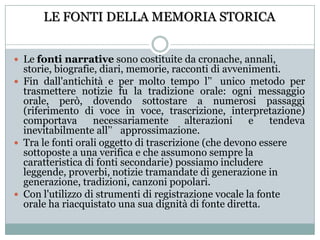LE FONTI DELLA MEMORIA STORICALe fonti narrative sono costituite da cronache, annali, storie, biografie, diari, memorie, racconti di avvenimenti. Fin dall'antichità e per molto tempo l’unico metodo per trasmettere notizie fu la tradizione orale: ogni messaggio orale, però, dovendo sottostare a numerosi passaggi (riferimento di voce in voce, trascrizione, interpretazione) comportava necessariamente alterazioni e tendeva inevitabilmente all’approssimazione.Tra le fonti orali oggetto di trascrizione (che devono essere sottoposte a una verifica e che assumono sempre la caratteristica di fonti secondarie) possiamo includere leggende, proverbi, notizie tramandate di generazione in generazione, tradizioni, canzoni popolari.Con l'utilizzo di strumenti di registrazione vocale la fonte orale ha riacquistato una sua dignità di fonte diretta.