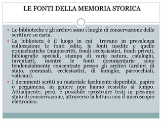 LE FONTI DELLA MEMORIA STORICALe biblioteche e gli archivi sono i luoghi di conservazione delle scritture su carta.La biblioteca è il luogo in cui  trovano in prevalenza collocazione le fonti edite, le fonti inedite e quelle cronachistiche (manoscritti, fondi ecclesiastici, fondi privati, bibliografie speciali, stampa di varia natura, cataloghi, inventari), mentre le fonti documentarie sono tendenzialmente concentrate presso gli archivi (archivi di stato, comunali, ecclesiastici, di famiglie, parrocchiali, vaticani). I documenti scritti su materiale facilmente deperibile, papiro o pergamena, in genere non hanno resistito al tempo. Attualmente, però, è possibile ricostruire testi in pessimo stato di conservazione, attraverso la lettura con il microscopio elettronico.