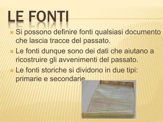 LE FONTI
 Si possono definire fonti qualsiasi documento
che lascia tracce del passato.
 Le fonti dunque sono dei dati che aiutano a
ricostruire gli avvenimenti del passato.
 Le fonti storiche si dividono in due tipi:
primarie e secondarie
 