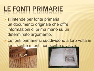LE FONTI PRIMARIE
 si intende per fonte primaria
un documento originale che offre
informazioni di prima mano su un
determinato argomento.
 Le fonti primarie si suddividono a loro volta in
fonti scritte e fonti non scritte o visive.
 