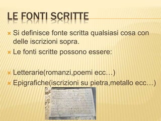LE FONTI SCRITTE
 Si definisce fonte scritta qualsiasi cosa con
delle iscrizioni sopra.
 Le fonti scritte possono essere:
 Letterarie(romanzi,poemi ecc…)
 Epigrafiche(iscrizioni su pietra,metallo ecc…)
 