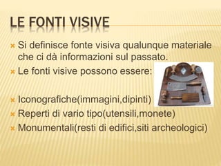 LE FONTI VISIVE
 Si definisce fonte visiva qualunque materiale
che ci dà informazioni sul passato.
 Le fonti visive possono essere:
 Iconografiche(immagini,dipinti)
 Reperti di vario tipo(utensili,monete)
 Monumentali(resti di edifici,siti archeologici)
 