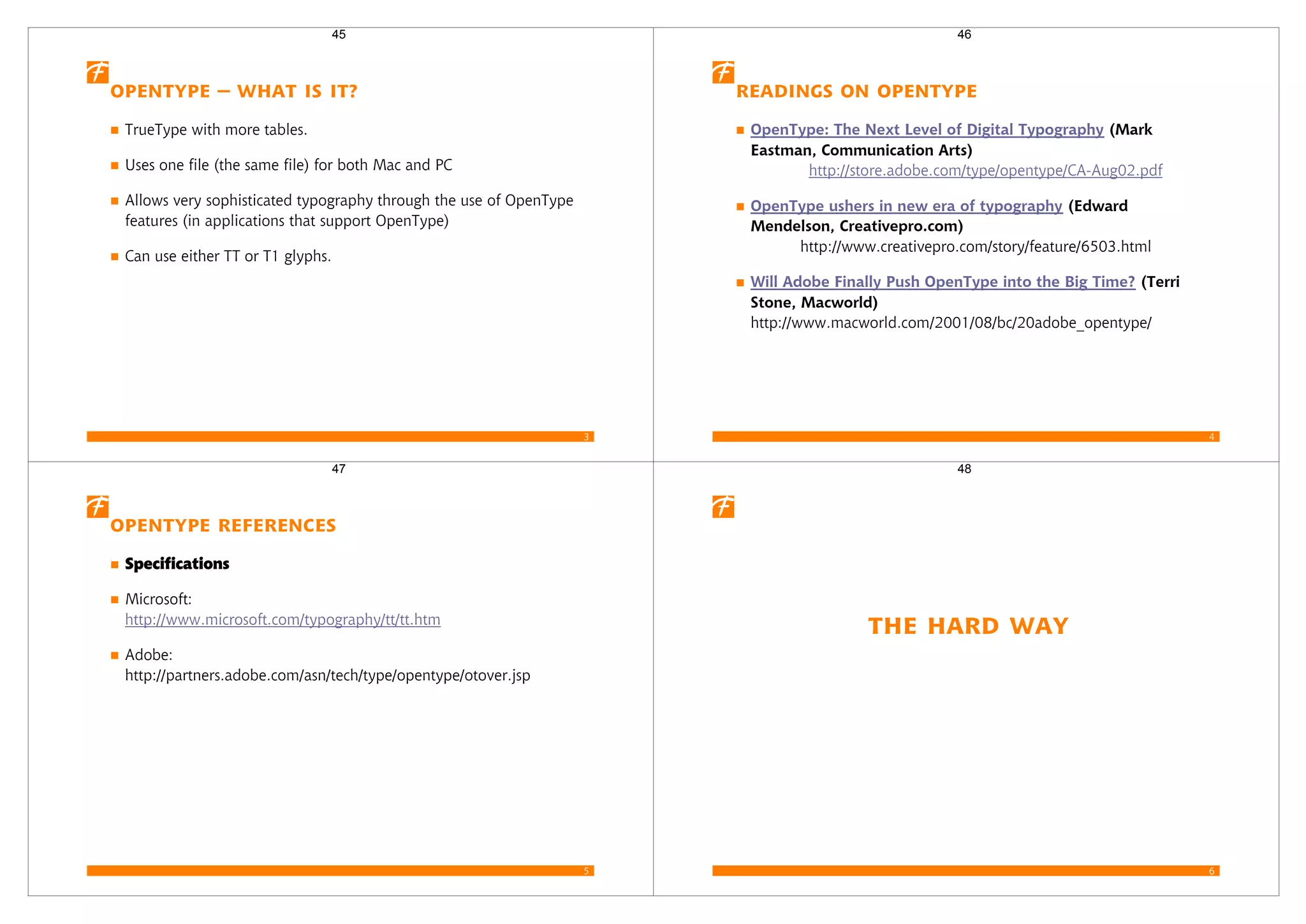 3
OpenType – What is it?
TrueType with more tables.
Uses one file (the same file) for both Mac and PC
Allows very sophisticated typography through the use of OpenType
features (in applications that support OpenType)
Can use either TT or T1 glyphs.
45
4
Readings on OpenType
OpenType: The Next Level of Digital Typography (Mark
Eastman, Communication Arts)
http://store.adobe.com/type/opentype/CA-Aug02.pdf
OpenType ushers in new era of typography (Edward
Mendelson, Creativepro.com)
http://www.creativepro.com/story/feature/6503.html
Will Adobe Finally Push OpenType into the Big Time? (Terri
Stone, Macworld)
http://www.macworld.com/2001/08/bc/20adobe_opentype/
46
5
OpenType References
Specifications
Microsoft:
http://www.microsoft.com/typography/tt/tt.htm
Adobe:
http://partners.adobe.com/asn/tech/type/opentype/otover.jsp
47
6
The Hard Way
48
 