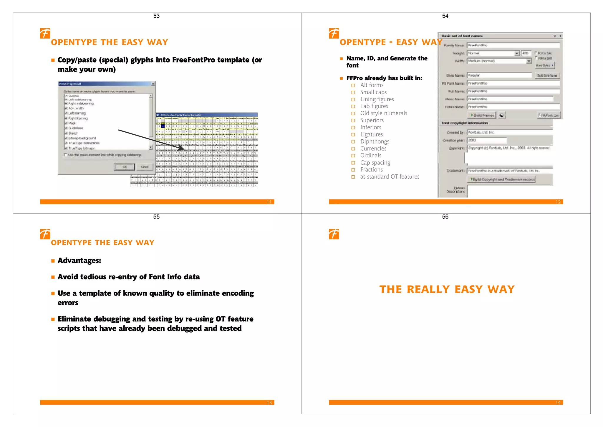 11
opentype the Easy Way
Copy/paste (special) glyphs into FreeFontPro template (or
make your own)
53
12
opentype - Easy Way
Name, ID, and Generate the
font
FFPro already has built in:
Alt forms
Small caps
Lining figures
Tab figures
Old style numerals
Superiors
Inferiors
Ligatures
Diphthongs
Currencies
Ordinals
Cap spacing
Fractions
as standard OT features
54
13
OpenType the Easy Way
Advantages:
Avoid tedious re-entry of Font Info data
Use a template of known quality to eliminate encoding
errors
Eliminate debugging and testing by re-using OT feature
scripts that have already been debugged and tested
55
14
The Really Easy Way
56
 