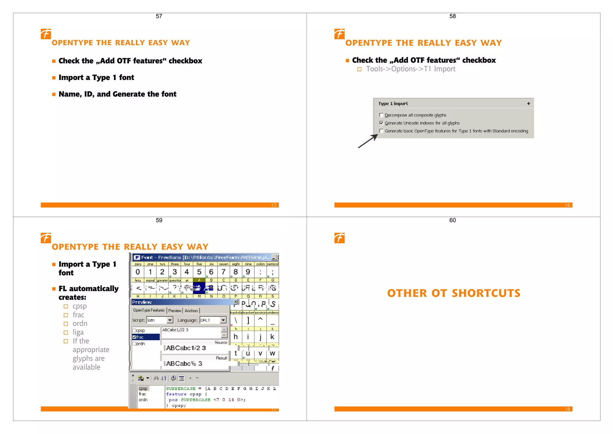 15
OpenType the Really Easy Way
Check the „Add OTF features“ checkbox
Import a Type 1 font
Name, ID, and Generate the font
57
16
OpenType the Really Easy Way
Check the „Add OTF features“ checkbox
Tools->Options->T1 Import
58
17
OpenType the Really Easy Way
Import a Type 1
font
FL automatically
creates:
cpsp
frac
ordn
liga
If the
appropriate
glyphs are
available
59
18
Other OT Shortcuts
60
 