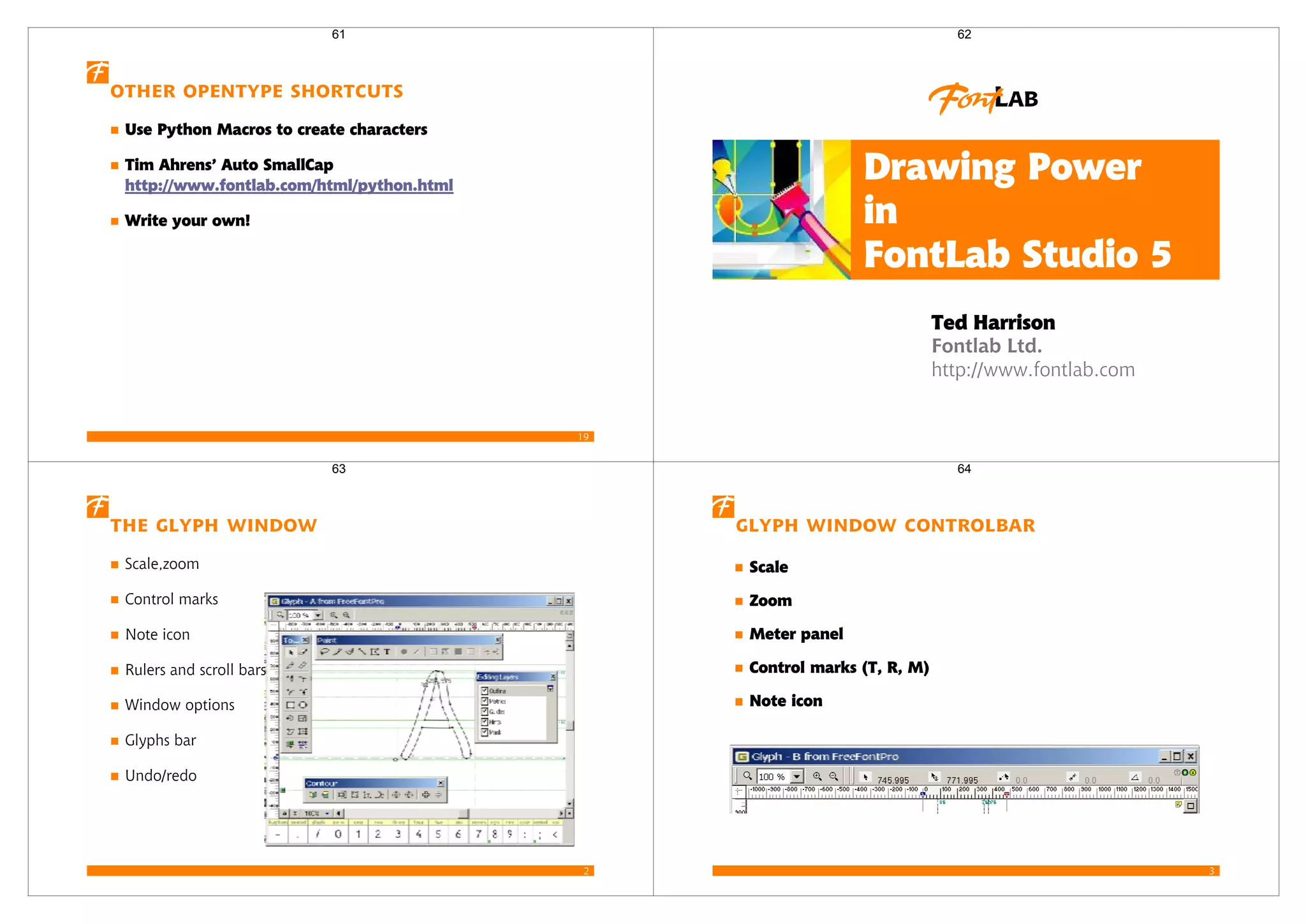 19
Other OpenType shortcuts
Use Python Macros to create characters
Tim Ahrens’ Auto SmallCap
http://www.fontlab.com/html/python.html
Write your own!
61
Fontlab Ltd.
http://www.fontlab.com
Ted Harrison
Drawing Power
in
FontLab Studio 5
62
2
The Glyph Window
Scale,zoom
Control marks
Note icon
Rulers and scroll bars
Window options
Glyphs bar
Undo/redo
63
3
Glyph Window controlbar
Scale
Zoom
Meter panel
Control marks (T, R, M)
Note icon
64
 