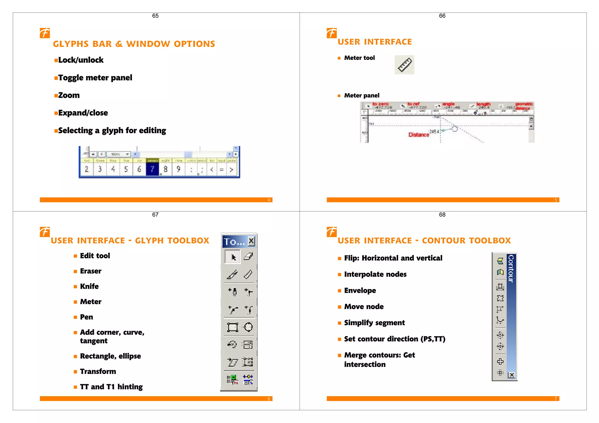 4
Glyphs bar & window options
Lock/unlock
Toggle meter panel
Zoom
Expand/close
Selecting a glyph for editing
65
5
User interface
Meter tool
Meter panel
66
6
User interface - Glyph toolbox
Edit tool
Eraser
Knife
Meter
Pen
Add corner, curve,
tangent
Rectangle, ellipse
Transform
TT and T1 hinting
67
7
User interface - Contour toolbox
Flip: Horizontal and vertical
Interpolate nodes
Envelope
Move node
Simplify segment
Set contour direction (PS,TT)
Merge contours: Get
intersection
68
 