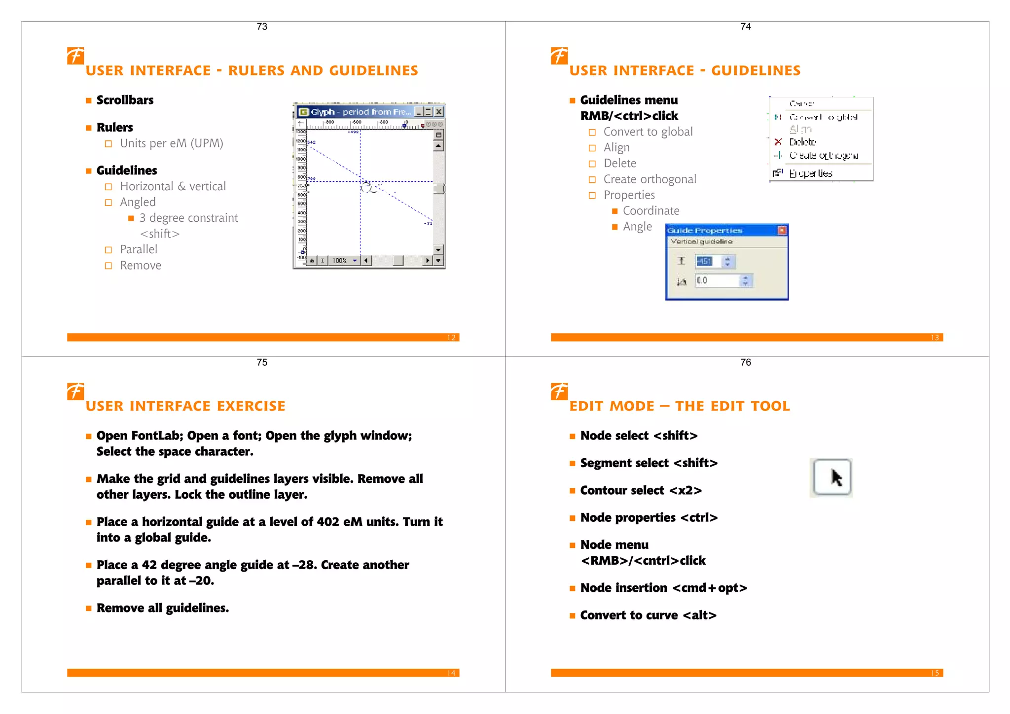 12
User interface - Rulers and Guidelines
Scrollbars
Rulers
Units per eM (UPM)
Guidelines
Horizontal & vertical
Angled
3 degree constraint
<shift>
Parallel
Remove
73
13
User interface - Guidelines
Guidelines menu
RMB/<ctrl>click
Convert to global
Align
Delete
Create orthogonal
Properties
Coordinate
Angle
74
14
User Interface Exercise
Open FontLab; Open a font; Open the glyph window;
Select the space character.
Make the grid and guidelines layers visible. Remove all
other layers. Lock the outline layer.
Place a horizontal guide at a level of 402 eM units. Turn it
into a global guide.
Place a 42 degree angle guide at –28. Create another
parallel to it at –20.
Remove all guidelines.
75
15
Edit mode – the edit tool
Node select <shift>
Segment select <shift>
Contour select <x2>
Node properties <ctrl>
Node menu
<RMB>/<cntrl>click
Node insertion <cmd+opt>
Convert to curve <alt>
76
 