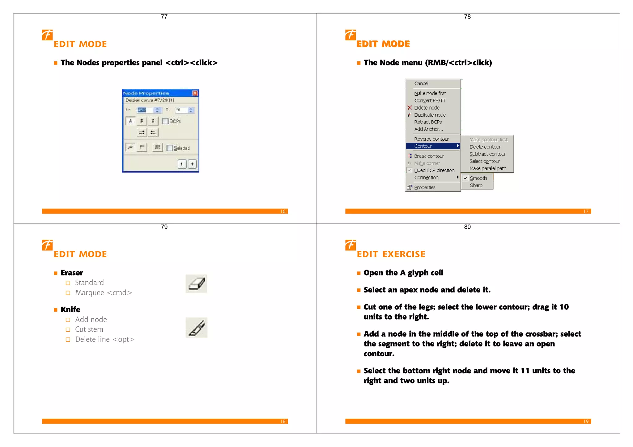 16
Edit mode
The Nodes properties panel <ctrl><click>
77
17
Edit mode
Edit mode
The Node menu (RMB/<ctrl>click)
The Node menu
The Node menu
78
18
Edit mode
Eraser
Standard
Marquee <cmd>
Knife
Add node
Cut stem
Delete line <opt>
79
19
Edit Exercise
Open the A glyph cell
Select an apex node and delete it.
Cut one of the legs; select the lower contour; drag it 10
units to the right.
Add a node in the middle of the top of the crossbar; select
the segment to the right; delete it to leave an open
contour.
Select the bottom right node and move it 11 units to the
right and two units up.
80
 