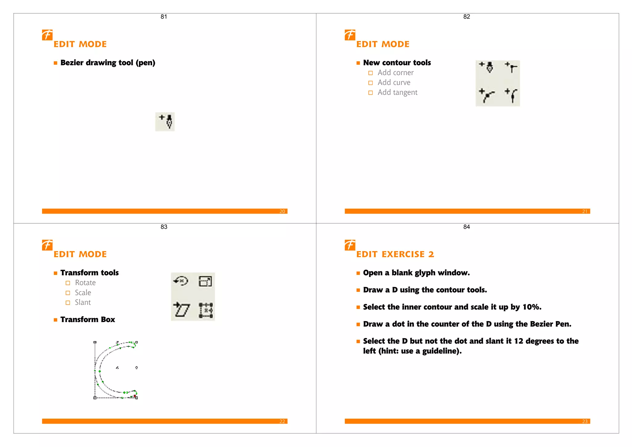 20
Edit mode
Bezier drawing tool (pen)
81
21
Edit mode
New contour tools
Add corner
Add curve
Add tangent
82
22
Edit mode
Transform tools
Rotate
Scale
Slant
Transform Box
83
23
Edit Exercise 2
Open a blank glyph window.
Draw a D using the contour tools.
Select the inner contour and scale it up by 10%.
Draw a dot in the counter of the D using the Bezier Pen.
Select the D but not the dot and slant it 12 degrees to the
left (hint: use a guideline).
84
 
