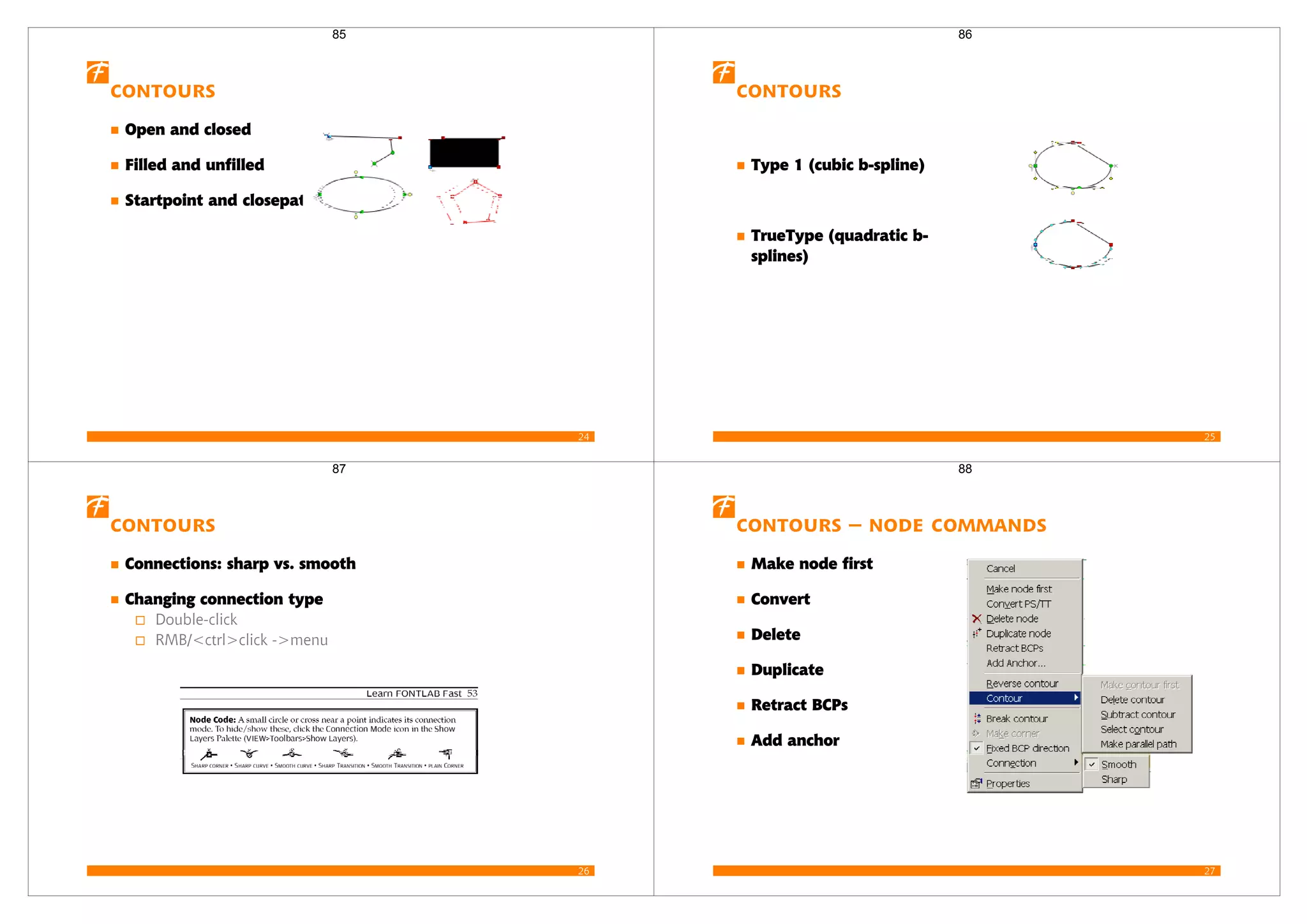 24
Contours
Open and closed
Filled and unfilled
Startpoint and closepath
85
25
Contours
Type 1 (cubic b-spline)
TrueType (quadratic b-
splines)
86
26
Contours
Connections: sharp vs. smooth
Changing connection type
Double-click
RMB/<ctrl>click ->menu
87
27
Contours – node commands
Make node first
Convert
Delete
Duplicate
Retract BCPs
Add anchor
88
 