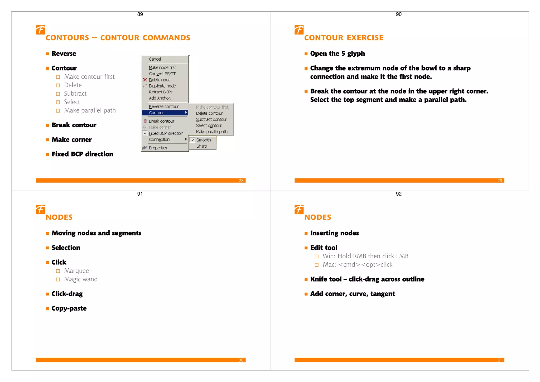 28
Contours – contour commands
Reverse
Contour
Make contour first
Delete
Subtract
Select
Make parallel path
Break contour
Make corner
Fixed BCP direction
89
29
Contour Exercise
Open the 5 glyph
Change the extremum node of the bowl to a sharp
connection and make it the first node.
Break the contour at the node in the upper right corner.
Select the top segment and make a parallel path.
90
30
Nodes
Moving nodes and segments
Selection
Click
Marquee
Magic wand
Click-drag
Copy-paste
91
31
Nodes
Inserting nodes
Edit tool
Win: Hold RMB then click LMB
Mac: <cmd><opt>click
Knife tool – click-drag across outline
Add corner, curve, tangent
92
 