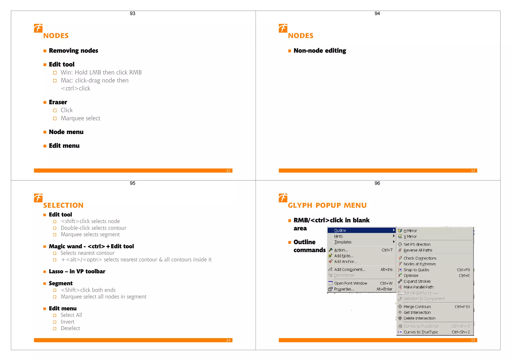 32
Nodes
Removing nodes
Edit tool
Win: Hold LMB then click RMB
Mac: click-drag node then
<ctrl>click
Eraser
Click
Marquee select
Node menu
Edit menu
93
33
Nodes
Non-node editing
94
34
Selection
Edit tool
<shift>click selects node
Double-click selects contour
Marquee selects segment
Magic wand - <ctrl>+Edit tool
Selects nearest contour
+<alt>/<optn> selects nearest contour & all contours inside it
Lasso – in VP toolbar
Segment
<Shift>click both ends
Marquee select all nodes in segment
Edit menu
Select All
Invert
Deselect
95
35
Glyph popup menu
RMB/<ctrl>click in blank
area
Outline
commands
96
 