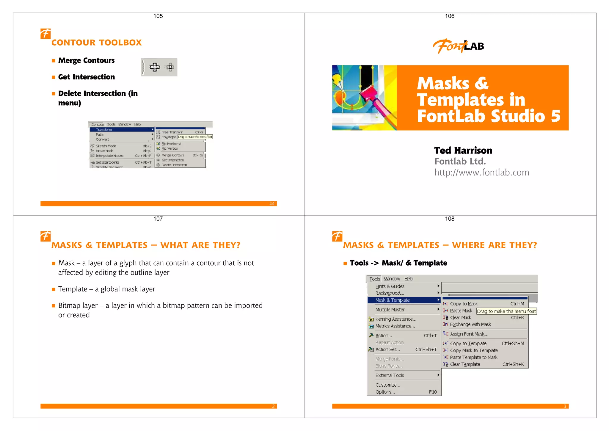 44
Contour Toolbox
Merge Contours
Get Intersection
Delete Intersection (in
menu)
105
Fontlab Ltd.
http://www.fontlab.com
Masks &
Templates in
FontLab Studio 5
Ted Harrison
106
2
Masks & Templates – what are they?
Mask – a layer of a glyph that can contain a contour that is not
affected by editing the outline layer
Template – a global mask layer
Bitmap layer – a layer in which a bitmap pattern can be imported
or created
107
3
Masks & Templates – where are they?
Tools -> Mask/ & Template
108
 