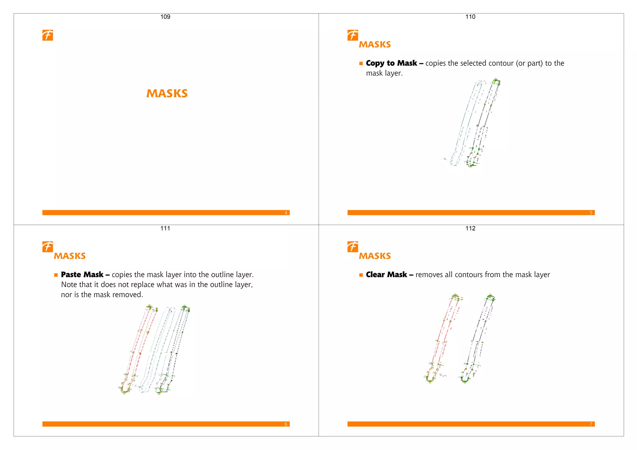 4
Masks
109
5
Masks
Copy to Mask – copies the selected contour (or part) to the
mask layer.
110
6
Masks
Paste Mask – copies the mask layer into the outline layer.
Note that it does not replace what was in the outline layer,
nor is the mask removed.
111
7
Masks
Clear Mask – removes all contours from the mask layer
112
 