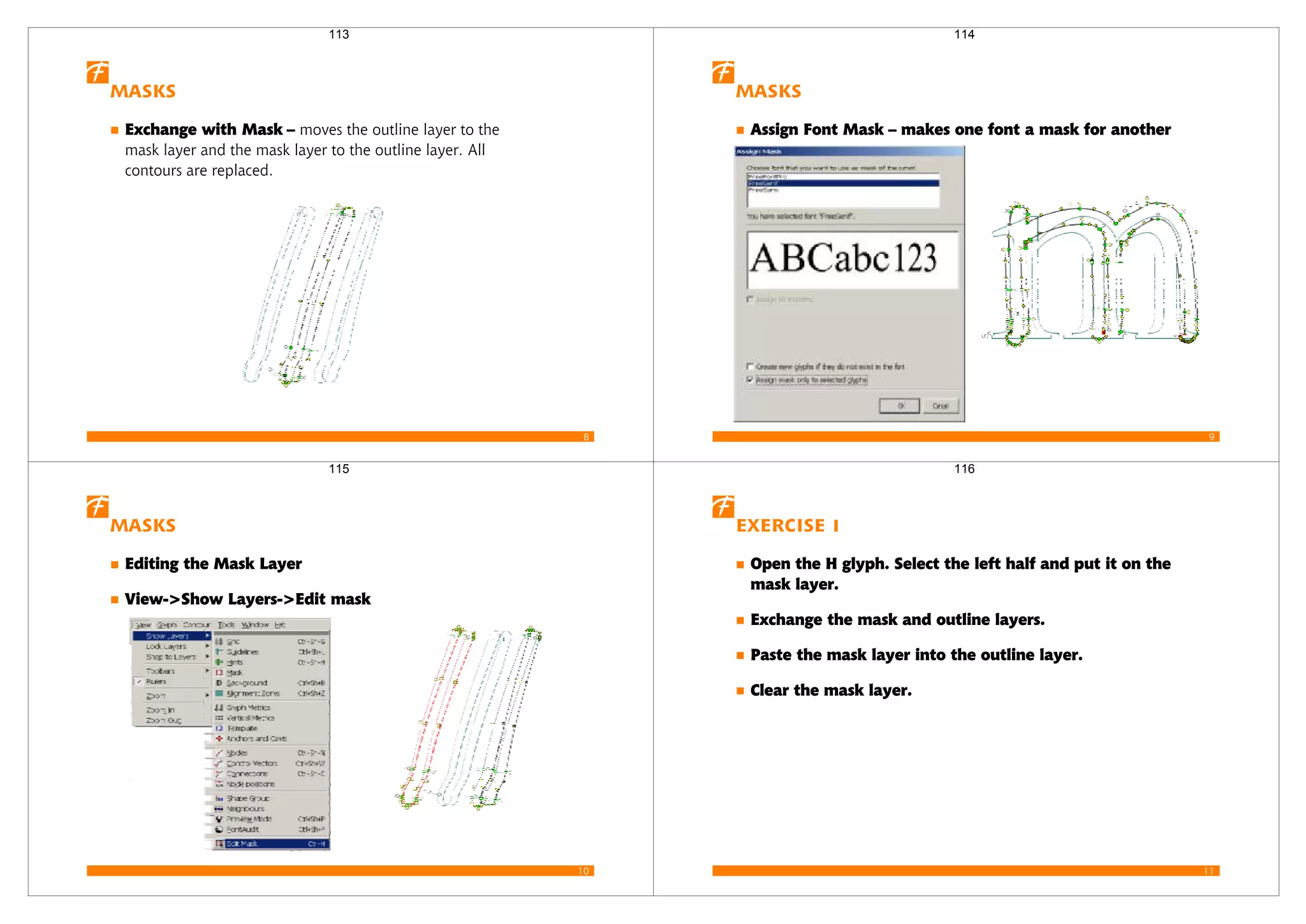8
Masks
Exchange with Mask – moves the outline layer to the
mask layer and the mask layer to the outline layer. All
contours are replaced.
113
9
Masks
Assign Font Mask – makes one font a mask for another
114
10
Masks
Editing the Mask Layer
View->Show Layers->Edit mask
115
11
Exercise 1
Open the H glyph. Select the left half and put it on the
mask layer.
Exchange the mask and outline layers.
Paste the mask layer into the outline layer.
Clear the mask layer.
116
 