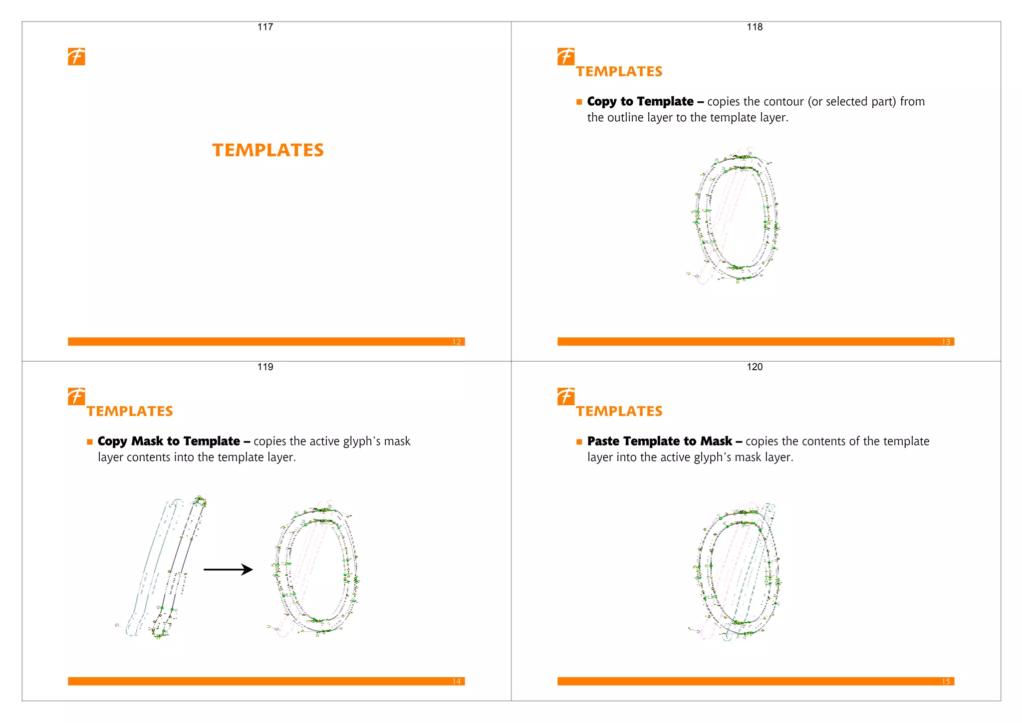 12
Templates
117
13
Templates
Copy to Template – copies the contour (or selected part) from
the outline layer to the template layer.
118
14
Templates
Copy Mask to Template – copies the active glyph’s mask
layer contents into the template layer.
119
15
Templates
Paste Template to Mask – copies the contents of the template
layer into the active glyph’s mask layer.
120
 