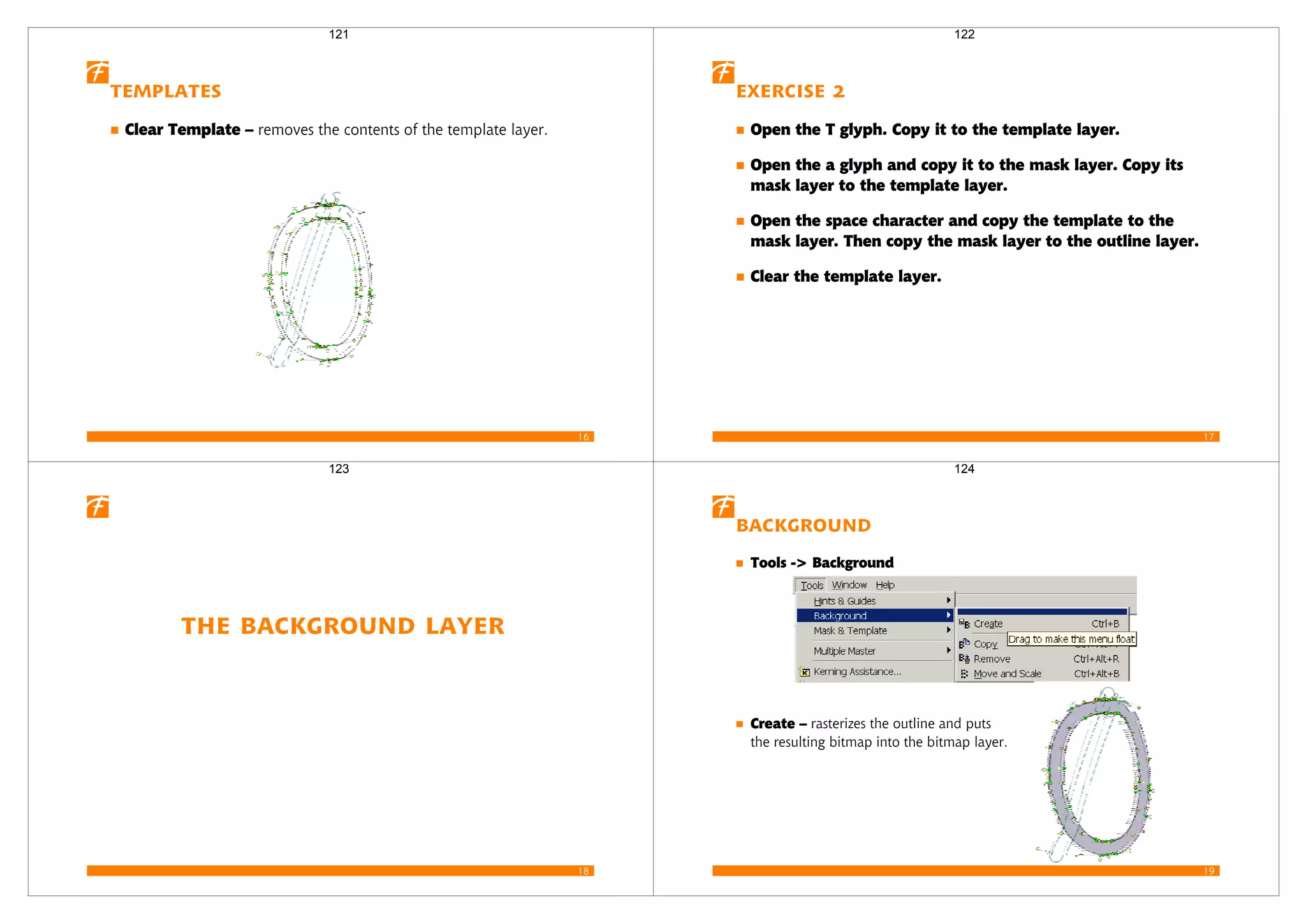 16
Templates
Clear Template – removes the contents of the template layer.
121
17
Exercise 2
Open the T glyph. Copy it to the template layer.
Open the a glyph and copy it to the mask layer. Copy its
mask layer to the template layer.
Open the space character and copy the template to the
mask layer. Then copy the mask layer to the outline layer.
Clear the template layer.
122
18
The Background Layer
123
19
Background
Tools -> Background
Create – rasterizes the outline and puts
the resulting bitmap into the bitmap layer.
124
 