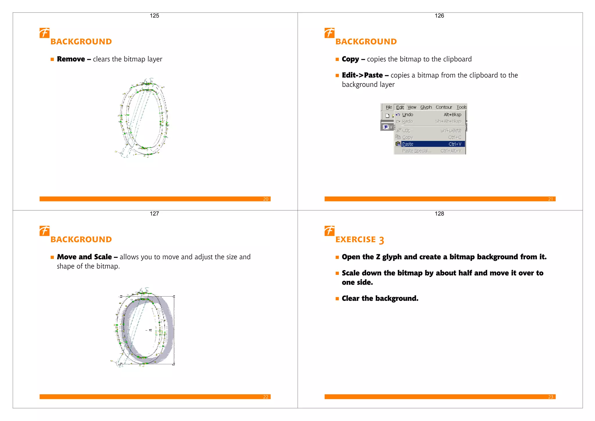 20
Background
Remove – clears the bitmap layer
125
21
Background
Copy – copies the bitmap to the clipboard
Edit->Paste – copies a bitmap from the clipboard to the
background layer
126
22
Background
Move and Scale – allows you to move and adjust the size and
shape of the bitmap.
127
23
Exercise 3
Open the Z glyph and create a bitmap background from it.
Scale down the bitmap by about half and move it over to
one side.
Clear the background.
128
 