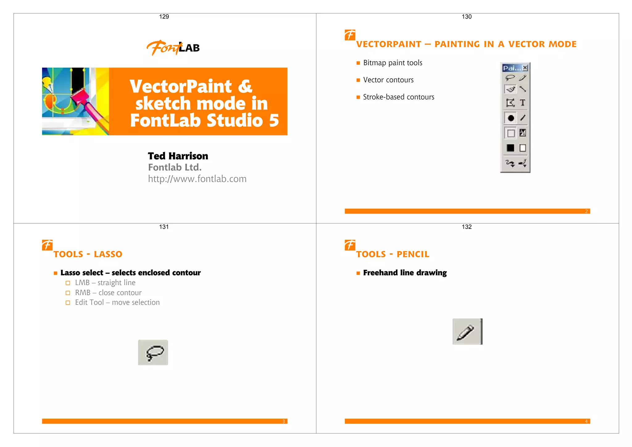 Fontlab Ltd.
http://www.fontlab.com
VectorPaint &
sketch mode in
FontLab Studio 5
Ted Harrison
129
2
VectorPaint – Painting in a vector mode
Bitmap paint tools
Vector contours
Stroke-based contours
130
3
Tools - Lasso
Lasso select – selects enclosed contour
LMB – straight line
RMB – close contour
Edit Tool – move selection
131
4
Tools - Pencil
Freehand line drawing
132
 