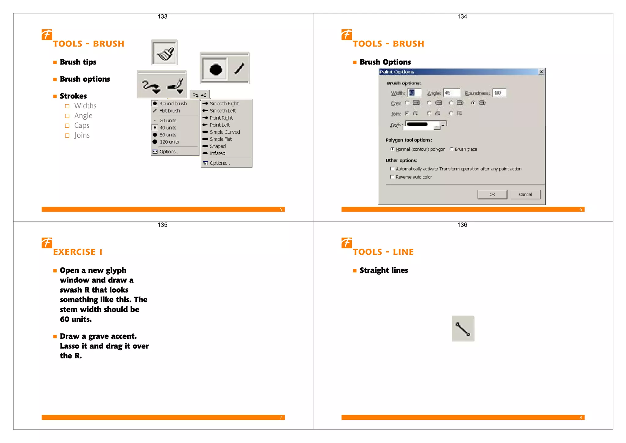 5
Tools - Brush
Brush tips
Brush options
Strokes
Widths
Angle
Caps
Joins
133
6
Tools - Brush
Brush Options
134
7
Exercise 1
Open a new glyph
window and draw a
swash R that looks
something like this. The
stem width should be
60 units.
Draw a grave accent.
Lasso it and drag it over
the R.
135
8
Tools - Line
Straight lines
136
 