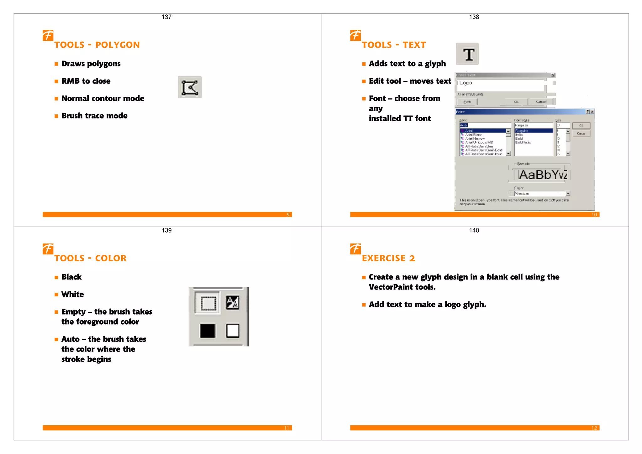 9
Tools - Polygon
Draws polygons
RMB to close
Normal contour mode
Brush trace mode
137
10
Tools - Text
Adds text to a glyph
Edit tool – moves text
Font – choose from
any
installed TT font
138
11
Tools - Color
Black
White
Empty – the brush takes
the foreground color
Auto – the brush takes
the color where the
stroke begins
139
12
Exercise 2
Create a new glyph design in a blank cell using the
VectorPaint tools.
Add text to make a logo glyph.
140
 