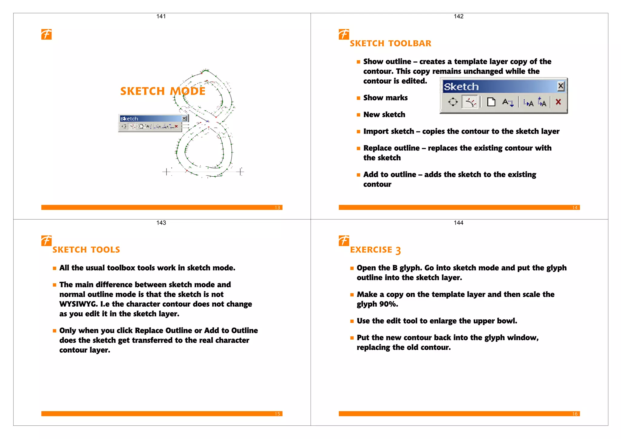 13
Sketch Mode
141
14
Sketch Toolbar
Show outline – creates a template layer copy of the
contour. This copy remains unchanged while the
contour is edited.
Show marks
New sketch
Import sketch – copies the contour to the sketch layer
Replace outline – replaces the existing contour with
the sketch
Add to outline – adds the sketch to the existing
contour
142
15
Sketch tools
All the usual toolbox tools work in sketch mode.
The main difference between sketch mode and
normal outline mode is that the sketch is not
WYSIWYG. I.e the character contour does not change
as you edit it in the sketch layer.
Only when you click Replace Outline or Add to Outline
does the sketch get transferred to the real character
contour layer.
143
16
Exercise 3
Open the B glyph. Go into sketch mode and put the glyph
outline into the sketch layer.
Make a copy on the template layer and then scale the
glyph 90%.
Use the edit tool to enlarge the upper bowl.
Put the new contour back into the glyph window,
replacing the old contour.
144
 