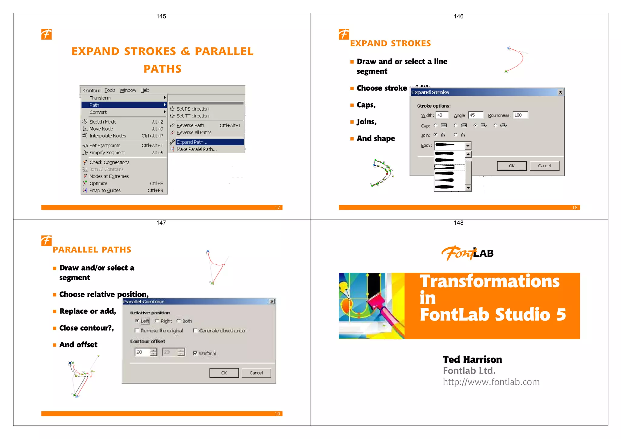 17
Expand Strokes & Parallel
Paths
145
18
Expand Strokes
Draw and or select a line
segment
Choose stroke width,
Caps,
Joins,
And shape
146
19
Parallel Paths
Draw and/or select a
segment
Choose relative position,
Replace or add,
Close contour?,
And offset
147
Fontlab Ltd.
http://www.fontlab.com
Transformations
in
FontLab Studio 5
Ted Harrison
148
 