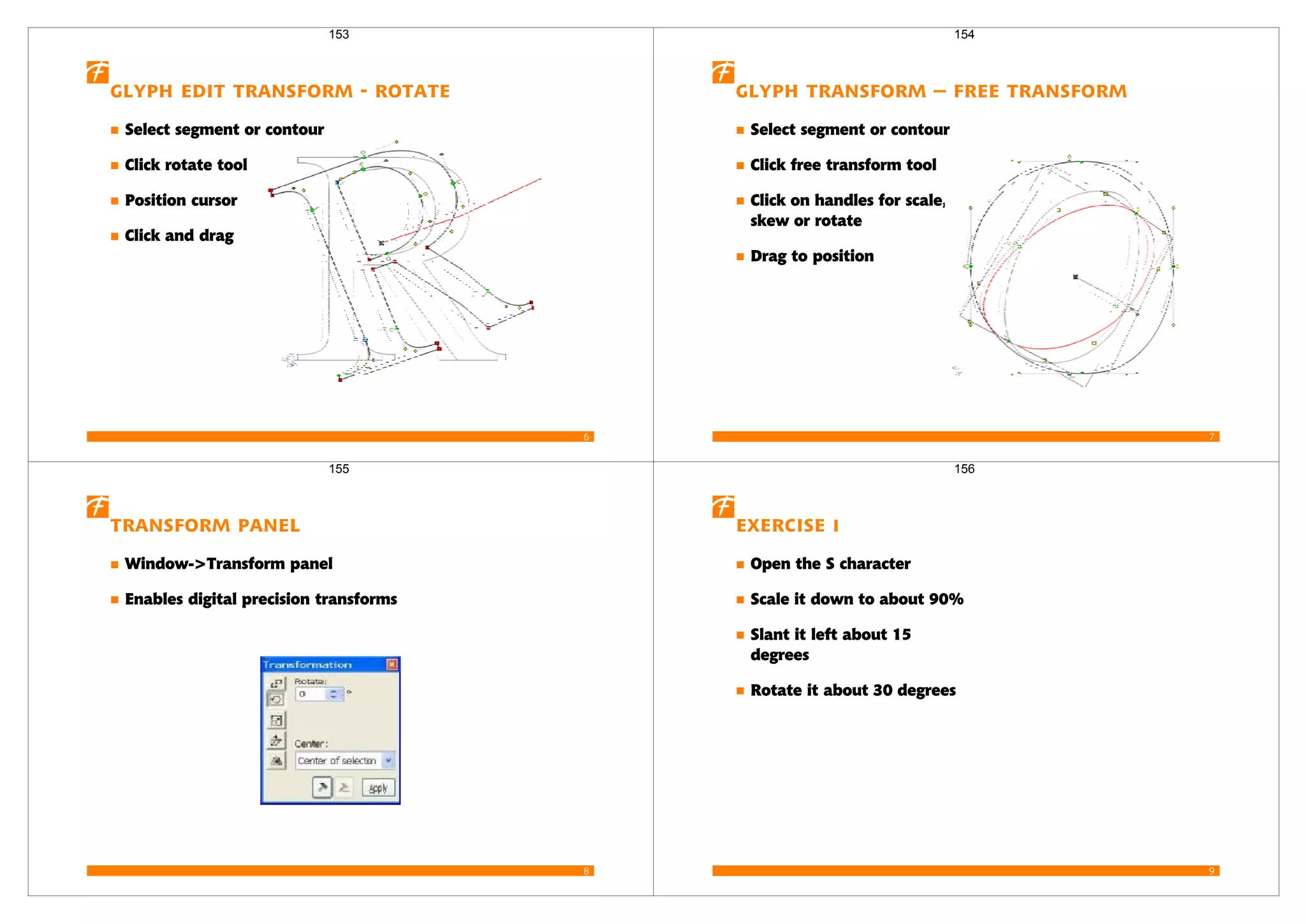 6
Glyph edit transform - rotate
Select segment or contour
Click rotate tool
Position cursor
Click and drag
153
7
Glyph transform – free transform
Select segment or contour
Click free transform tool
Click on handles for scale,
skew or rotate
Drag to position
154
8
Transform Panel
Window->Transform panel
Enables digital precision transforms
155
9
Exercise 1
Open the S character
Scale it down to about 90%
Slant it left about 15
degrees
Rotate it about 30 degrees
156
 