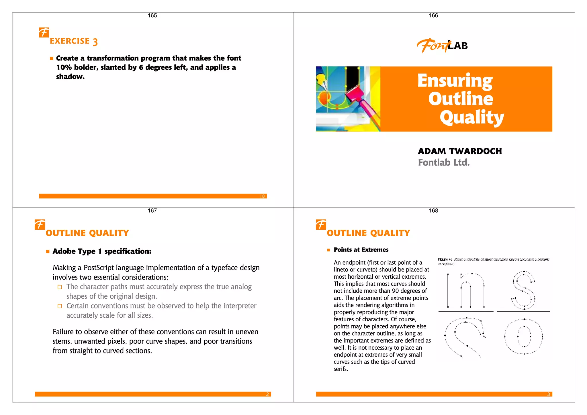 18
Exercise 3
Create a transformation program that makes the font
10% bolder, slanted by 6 degrees left, and applies a
shadow.
165



 
 
166
2
 
   
Making a PostScript language implementation of a typeface design
involves two essential considerations:
The character paths must accurately express the true analog
shapes of the original design.
Certain conventions must be observed to help the interpreter
accurately scale for all sizes.
Failure to observe either of these conventions can result in uneven
stems, unwanted pixels, poor curve shapes, and poor transitions
from straight to curved sections.
167
3
 
  
An endpoint (first or last point of a
lineto or curveto) should be placed at
most horizontal or vertical extremes.
This implies that most curves should
not include more than 90 degrees of
arc. The placement of extreme points
aids the rendering algorithms in
properly reproducing the major
features of characters. Of course,
points may be placed anywhere else
on the character outline, as long as
the important extremes are defined as
well. It is not necessary to place an
endpoint at extremes of very small
curves such as the tips of curved
serifs.
168
 