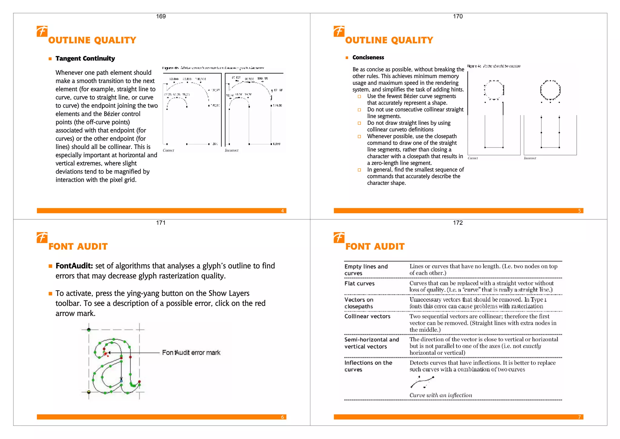 4
 
 
Whenever one path element should
make a smooth transition to the next
element (for example, straight line to
curve, curve to straight line, or curve
to curve) the endpoint joining the two
elements and the Bézier control
points (the off-curve points)
associated with that endpoint (for
curves) or the other endpoint (for
lines) should all be collinear. This is
especially important at horizontal and
vertical extremes, where slight
deviations tend to be magnified by
interaction with the pixel grid.
169
5
 

Be as concise as possible, without breaking the
other rules. This achieves minimum memory
usage and maximum speed in the rendering
system, and simplifies the task of adding hints.
Use the fewest Bézier curve segments
that accurately represent a shape.
Do not use consecutive collinear straight
line segments.
Do not draw straight lines by using
collinear curveto definitions
Whenever possible, use the closepath
command to draw one of the straight
line segments, rather than closing a
character with a closepath that results in
a zero-length line segment.
In general, find the smallest sequence of
commands that accurately describe the
character shape.
170
6
 
 set of algorithms that analyses a glyph’s outline to find
errors that may decrease glyph rasterization quality.
To activate, press the ying-yang button on the Show Layers
toolbar. To see a description of a possible error, click on the red
arrow mark.
171
7
 
172
 