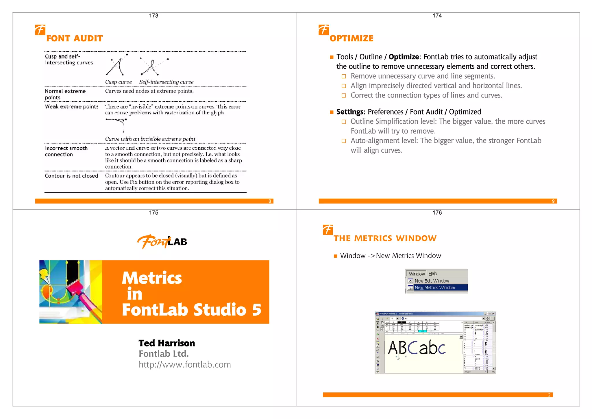 8
 
173
9

Tools / Outline / : FontLab tries to automatically adjust
the outline to remove unnecessary elements and correct others.
Remove unnecessary curve and line segments.
Align imprecisely directed vertical and horizontal lines.
Correct the connection types of lines and curves.
: Preferences / Font Audit / Optimized
Outline Simplification level: The bigger value, the more curves
FontLab will try to remove.
Auto-alignment level: The bigger value, the stronger FontLab
will align curves.
174
Fontlab Ltd.
http://www.fontlab.com
Metrics
in
FontLab Studio 5
Ted Harrison
175
2
The Metrics Window
Window ->New Metrics Window
176
 