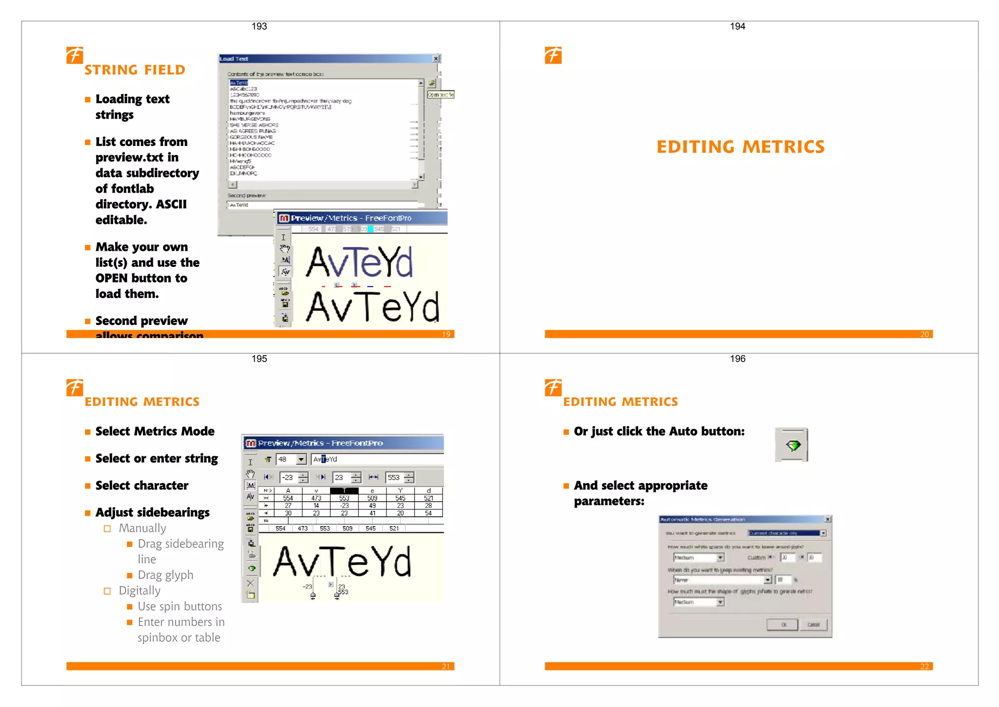 19
String Field
Loading text
strings
List comes from
preview.txt in
data subdirectory
of fontlab
directory. ASCII
editable.
Make your own
list(s) and use the
OPEN button to
load them.
Second preview
allows comparison
193
20
Editing Metrics
194
21
Editing Metrics
Select Metrics Mode
Select or enter string
Select character
Adjust sidebearings
Manually
Drag sidebearing
line
Drag glyph
Digitally
Use spin buttons
Enter numbers in
spinbox or table
195
22
Editing Metrics
Or just click the Auto button:
And select appropriate
parameters:
196
 